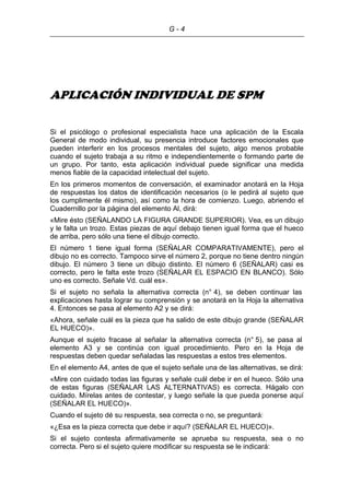 G - 4
APLICACIÓN INDIVIDUAL DE SPM
Si el psicólogo o profesional especialista hace una aplicación de la Escala
General de modo individual, su presencia introduce factores emocionales que
pueden interferir en los procesos mentales del sujeto, algo menos probable
cuando el sujeto trabaja a su ritmo e independientemente o formando parte de
un grupo. Por tanto, esta aplicación individual puede significar una medida
menos fiable de la capacidad intelectual del sujeto.
En los primeros momentos de conversación, el examinador anotará en la Hoja
de respuestas los datos de identificación necesarios (o le pedirá al sujeto que
los cumplimente él mismo), así como la hora de comienzo. Luego, abriendo el
Cuadernillo por la página del elemento Al, dirá:
«Mire ésto (SEÑALANDO LA FIGURA GRANDE SUPERIOR). Vea, es un dibujo
y le falta un trozo. Estas piezas de aquí debajo tienen igual forma que el hueco
de arriba, pero sólo una tiene el dibujo correcto.
El número 1 tiene igual forma (SEÑALAR COMPARATIVAMENTE), pero el
dibujo no es correcto. Tampoco sirve el número 2, porque no tiene dentro ningún
dibujo. El número 3 tiene un dibujo distinto. El número 6 (SEÑALAR) casi es
correcto, pero le falta este trozo (SEÑALAR EL ESPACIO EN BLANCO). Sólo
uno es correcto. Señale Vd. cuál es».
Si el sujeto no señala la alternativa correcta (n° 4), se deben continuar las
explicaciones hasta lograr su comprensión y se anotará en la Hoja la alternativa
4. Entonces se pasa al elemento A2 y se dirá:
«Ahora, señale cuál es la pieza que ha salido de este dibujo grande (SEÑALAR
EL HUECO)».
Aunque el sujeto fracase al señalar la alternativa correcta (n° 5), se pasa al
elemento A3 y se continúa con igual procedimiento. Pero en la Hoja de
respuestas deben quedar señaladas las respuestas a estos tres elementos.
En el elemento A4, antes de que el sujeto señale una de las alternativas, se dirá:
«Mire con cuidado todas las figuras y señale cuál debe ir en el hueco. Sólo una
de estas figuras (SEÑALAR LAS ALTERNATIVAS) es correcta. Hágalo con
cuidado. Mírelas antes de contestar, y luego señale la que pueda ponerse aquí
(SEÑALAR EL HUECO)».
Cuando el sujeto dé su respuesta, sea correcta o no, se preguntará:
«¿Esa es la pieza correcta que debe ir aquí? (SEÑALAR EL HUECO)».
Si el sujeto contesta afirmativamente se aprueba su respuesta, sea o no
correcta. Pero si el sujeto quiere modificar su respuesta se le indicará:
 