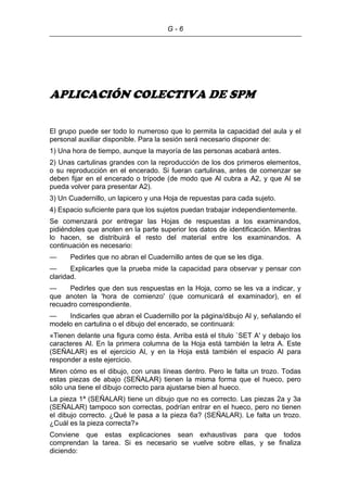 G - 6
APLICACIÓN COLECTIVA DE SPM
El grupo puede ser todo lo numeroso que lo permita la capacidad del aula y el
personal auxiliar disponible. Para la sesión será necesario disponer de:
1) Una hora de tiempo, aunque la mayoría de las personas acabará antes.
2) Unas cartulinas grandes con la reproducción de los dos primeros elementos,
o su reproducción en el encerado. Si fueran cartulinas, antes de comenzar se
deben fijar en el encerado o trípode (de modo que Al cubra a A2, y que Al se
pueda volver para presentar A2).
3) Un Cuadernillo, un lapicero y una Hoja de repuestas para cada sujeto.
4) Espacio suficiente para que los sujetos puedan trabajar independientemente.
Se comenzará por entregar las Hojas de respuestas a los examinandos,
pidiéndoles que anoten en la parte superior los datos de identificación. Mientras
lo hacen, se distribuirá el resto del material entre los examinandos. A
continuación es necesario:
— Pedirles que no abran el Cuadernillo antes de que se les diga.
— Explicarles que la prueba mide la capacidad para observar y pensar con
claridad.
— Pedirles que den sus respuestas en la Hoja, como se les va a indicar, y
que anoten la 'hora de comienzo' (que comunicará el examinador), en el
recuadro correspondiente.
— Indicarles que abran el Cuadernillo por la página/dibujo Al y, señalando el
modelo en cartulina o el dibujo del encerado, se continuará:
«Tienen delante una figura como ésta. Arriba está el título `SET A' y debajo los
caracteres Al. En la primera columna de la Hoja está también la letra A. Este
(SEÑALAR) es el ejercicio Al, y en la Hoja está también el espacio Al para
responder a este ejercicio.
Miren cómo es el dibujo, con unas líneas dentro. Pero le falta un trozo. Todas
estas piezas de abajo (SEÑALAR) tienen la misma forma que el hueco, pero
sólo una tiene el dibujo correcto para ajustarse bien al hueco.
La pieza 1ª (SEÑALAR) tiene un dibujo que no es correcto. Las piezas 2a y 3a
(SEÑALAR) tampoco son correctas, podrían entrar en el hueco, pero no tienen
el dibujo correcto. ¿Qué le pasa a la pieza 6a? (SEÑALAR). Le falta un trozo.
¿Cuál es la pieza correcta?»
Conviene que estas explicaciones sean exhaustivas para que todos
comprendan la tarea. Si es necesario se vuelve sobre ellas, y se finaliza
diciendo:
 