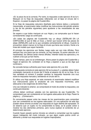 G - 7
«Sí, la pieza 4a es la correcta. Por tanto, la respuesta a este ejercicio Al es la 4.
Marquen en la Hoja de respuestas rellenando con el lápiz el círculo del 4.
Esperen, no pasen la página del Cuadernillo»
Si la Hoja de respuestas estuviera diseñada para lectura óptica y corrección
mecanizada, el examinador debe modificar las instrucciones del párrafo anterior
(y las de los párrafos siguientes) para ajustarse a las necesidades de ese
proceso.
Se espera a que todos marquen en sus Hojas y se comprueba que lo hacen
correctamente; luego se continuará:
«En todas las páginas del Cuadernillo hay un dibujo (SEÑALAR EN LA
CARTULINA) al que le falta un trozo, y tienen que buscar entre las piezas de
abajo (SEÑALAR) cuál es la que completa correctamente el dibujo. Cuando la
encuentren deben marcar en la Hoja el círculo que tiene ese número, frente a la
línea del modelo que vayan haciendo.
Al principio los ejercicios son fáciles; luego cada vez son más difíciles. Pero
siempre hay una pieza que es correcta, no hay trampas. Si ponen atención al ir
haciéndolas, los últimos serán menos difíciles. Intenten todos los ejercicios y no
vuelvan a los que ya han hecho.
Tienen tiempo, pero no se entretengan. Ahora pasen la página del Cuadernillo y
hagan el ejercicio A2, contesten en la Hoja y esperen a que yo les diga que
continúen».
Se concede tiempo suficiente para hacer este ejercicio A2 y se dirá:
«La respuesta correcta en este ejercicio A2 es la pieza 5, y ustedes deben haber
contestado marcando el círculo del 5 frente al espacio de A2 en la Hoja. Si no
han señalado el número 5 pueden cambiar la respuesta haciendo una cruz
sobre la respuesta marcada y señalando el círculo del 5».
Si utiliza una Hoja especial, en este momento el examinador deberá modificar
sus instrucciones (para la anulación de una respuesta incorrecta), para
adecuarse a las exigencias de dicha Hoja.
Una vez indicado lo anterior, se comprobará el modo de anotar la respuesta y se
continuará diciendo:
«Ahora deben continuar ustedes con los ejercicios de ese Cuadernillo. Yo
comprobaré que van contestando en los lugares adecuados de la Hoja. Pasen la
página y... ¡Comiencen!».
Es conveniente pasear entre las mesas de los examinandos para comprobar
que van contestando en los lugares adecuados. En una aplicación de este tipo
pueden darse errores al anotar una respuesta en lugar distinto del apropiado. Si
se observa que un sujeto no ha comprendido la tarea, se le puede volver a
mostrar los dos elementos primeros, pero nunca explicar el contenido de un
determinado ejercicio.
Cuando hayan pasado quince minutos se volverá a comprobar que los sujetos
siguen trabajando del modo indicado, ya que algún sujeto podría omitir un
elemento y anotar sus respuestas en lugares inapropiados.
 