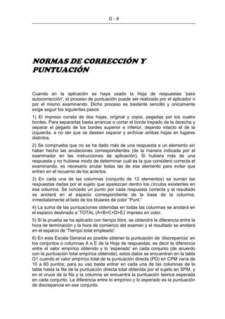 G - 9
NORMAS DE CORRECCIÓN Y
PUNTUACIÓN
Cuando en la aplicación se haya usado la Hoja de respuestas 'para
autocorrección', el proceso de puntuación puede ser realizado por el aplicador o
por el mismo examinando. Dicho proceso es bastante sencillo y únicamente
exige seguir los siguientes pasos:
1) El impreso consta de dos hojas, original y copia, pegadas por los cuatro
bordes. Para separarlas basta arrancar o cortar el borde trepado de la derecha y
separar el pegado de los bordes superior e inferior, dejando intacto el de la
izquierda, a no ser que se deseen separar y archivar ambas hojas en lugares
distintos.
2) Se comprueba que no se ha dado más de una respuesta a un elemento sin
haber hecho las anulaciones correspondientes (de la manera indicada por el
examinador en las instrucciones de aplicación). Si hubiera más de una
respuesta y no hubiese modo de determinar cuál es la que consideró correcta el
examinando, es necesario anular todas las de ese elemento para evitar que
entren en el recuento de los aciertos.
3) En cada una de las columnas (conjunto de 12 elementos) se suman las
respuestas dadas por el sujeto que aparezcan dentro los círculos existentes en
esa columna. Se concede un punto por cada respuesta correcta y el resultado
se anotará en el espacio correspondiente de la base de la columna,
inmediatamente al lado de los titulares de color “Punt.”
4) La suma de las puntuaciones obtenidas en todas las columnas se anotará en
el espacio destinado a 'TOTAL (A+B+C+D+E)' impreso en color.
5) Si la prueba se ha aplicado con tiempo libre, se obtendrá la diferencia entre la
hora de terminación y la hora de comienzo del examen y el resultado se anotará
en el espacio de 'Tiempo total empleado'.
6) En esta Escala General es posible obtener la puntuación de ‘discrepancia’ en
los conjuntos o columnas A a E de la Hoja de respuestas, es decir la diferencia
entre el valor empírico obtenido y lo 'esperado' en cada conjunto (de acuerdo
con la puntuación total empírica obtenida); estos datos se encuentran en la tabla
G1 cuando el valor empírico total de la puntuación directa (PD) en CPM varía de
10 a 60 puntos; para su uso basta entrar en cada una de las columnas de la
tabla hasta la fila de la puntuación directa total obtenida por el sujeto en SPM, y
en el cruce de la fila y la columna se encuentra la puntuación teórica esperada
en cada conjunto. La diferencia entre lo empírico y lo esperado es la puntuación
de discrepancia en ese conjunto.
 