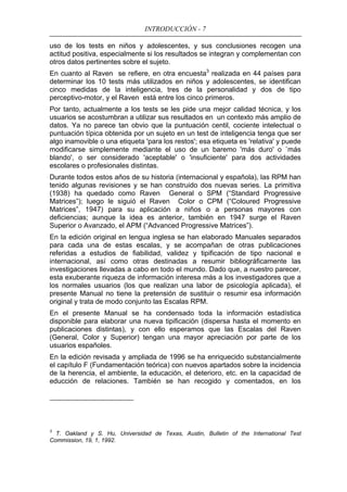 INTRODUCCIÓN - 7
uso de los tests en niños y adolescentes, y sus conclusiones recogen una
actitud positiva, especialmente si los resultados se integran y complementan con
otros datos pertinentes sobre el sujeto.
En cuanto al Raven se refiere, en otra encuesta3
realizada en 44 países para
determinar los 10 tests más utilizados en niños y adolescentes, se identifican
cinco medidas de la inteligencia, tres de la personalidad y dos de tipo
perceptivo-motor, y el Raven está entre los cinco primeros.
Por tanto, actualmente a los tests se les pide una mejor calidad técnica, y los
usuarios se acostumbran a utilizar sus resultados en un contexto más amplio de
datos. Ya no parece tan obvio que la puntuación centil, cociente intelectual o
puntuación típica obtenida por un sujeto en un test de inteligencia tenga que ser
algo inamovible o una etiqueta 'para los restos'; esa etiqueta es 'relativa' y puede
modificarse simplemente mediante el uso de un baremo 'más duro' o `más
blando', o ser considerado 'aceptable' o 'insuficiente' para dos actividades
escolares o profesionales distintas.
Durante todos estos años de su historia (internacional y española), las RPM han
tenido algunas revisiones y se han construido dos nuevas series. La primitiva
(1938) ha quedado como Raven General o SPM (“Standard Progressive
Matrices”); luego le siguió el Raven Color o CPM (“Coloured Progressive
Matrices”, 1947) para su aplicación a niños o a personas mayores con
deficiencias; aunque la idea es anterior, también en 1947 surge el Raven
Superior o Avanzado, el APM (“Advanced Progressive Matrices”).
En la edición original en lengua inglesa se han elaborado Manuales separados
para cada una de estas escalas, y se acompañan de otras publicaciones
referidas a estudios de fiabilidad, validez y tipificación de tipo nacional e
internacional, así como otras destinadas a resumir bibliográficamente las
investigaciones llevadas a cabo en todo el mundo. Dado que, a nuestro parecer,
esta exuberante riqueza de información interesa más a los investigadores que a
los normales usuarios (los que realizan una labor de psicología aplicada), el
presente Manual no tiene la pretensión de sustituir o resumir esa información
original y trata de modo conjunto las Escalas RPM.
En el presente Manual se ha condensado toda la información estadística
disponible para elaborar una nueva tipificación (dispersa hasta el momento en
publicaciones distintas), y con ello esperamos que las Escalas del Raven
(General, Color y Superior) tengan una mayor apreciación por parte de los
usuarios españoles.
En la edición revisada y ampliada de 1996 se ha enriquecido substancialmente
el capítulo F (Fundamentación teórica) con nuevos apartados sobre la incidencia
de la herencia, el ambiente, la educación, el deterioro, etc. en la capacidad de
educción de relaciones. También se han recogido y comentados, en los
3
T. Oakland y S. Hu, Universidad de Texas, Austin, Bulletin of the International Test
Commission, 19, 1, 1992.
 