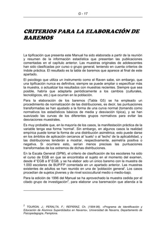 G - 17
CRITERIOS PARA LA ELABORACIÓN DE
BAREMOS
La tipificación que presenta este Manual ha sido elaborada a partir de la reunión
y resumen de la información estadística que presentan las publicaciones
comentadas en el capítulo anterior. Las muestras originales de adolescentes
han sido clasificadas por curso o grupo general, teniendo en cuenta criterios de
índole práctica. El resultado es la tabla de baremos que aparece al final de este
apartado.
El psicólogo que utiliza un instrumento como el Raven sabe, sin embargo, que
una tipificación nunca es definitiva; siempre se puede ampliar o especificar más
la muestra, o actualizar los resultados con muestras recientes. Siempre que sea
posible, habría que adaptarla periódicamente a los cambios (culturales,
tecnológicos, etc.) que ocurran en la población.
Para la elaboración de los baremos (Tabla G5) se ha empleado un
procedimiento de normalización de las distribuciones, es decir, las puntuaciones
transformadas se han ajustado a la forma de una curva normal (tomando como
normativos los estadísticos básicos de media y desviación típica), y se han
suavizado las curvas de los diferentes grupos normativos para evitar las
desviaciones muestrales.
Es muy probable que, en la mayoría de los casos, la manifestación práctica de la
variable tenga esa forma 'normal'. Sin embargo, en algunos casos la realidad
empírica puede tomar la forma de una distribución asimétrica; esto puede darse
en los ámbitos de aplicación cercanos al 'suelo' o al 'techo' de la aplicabilidad, y
las distribuciones tenderán a mostrar, respectivamente, asimetría positiva o
negativa. Si ocurriera esto, serían menos precisas las puntuaciones
transformadas de los extremos de dichas distribuciones.
En la Escala General (SPM), el criterio de clasificación de los escolares ha sido
el curso de EGB en que se encontraba el sujeto en el momento del examen,
desde 4°EGB a 8°EGB, y se ha elabor ado un único baremo con la muestra de
1.000 escolares de BUP/FP comentada en un apartado anterior. Las muestras
existentes de adultos se han reunido en una de 'población general'. Los casos
procedían de sujetos jóvenes y de nivel sociocultural medio o medio-bajo.
Para la edición de 1996 del Manual se ha aprovechado la muestra cedida por el
citado grupo de investigación2
, para elaborar una baremación que atienda a la
2
TOURON, J.; PERALTA, F.; REPÁRAZ, Ch. (1994-96). «Programa de Identificación y
Educación de Alumnos Superdotados en Navarra», Universidad de Navarra, Departamento de
Psicopedagogía, Pamplona.
 