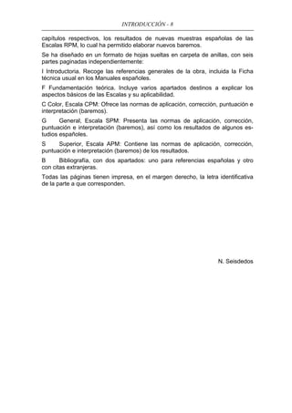 INTRODUCCIÓN - 8
capítulos respectivos, los resultados de nuevas muestras españolas de las
Escalas RPM, lo cual ha permitido elaborar nuevos baremos.
Se ha diseñado en un formato de hojas sueltas en carpeta de anillas, con seis
partes paginadas independientemente:
I Introductoria. Recoge las referencias generales de la obra, incluida la Ficha
técnica usual en los Manuales españoles.
F Fundamentación teórica. Incluye varios apartados destinos a explicar los
aspectos básicos de las Escalas y su aplicabilidad.
C Color, Escala CPM: Ofrece las normas de aplicación, corrección, puntuación e
interpretación (baremos).
G General, Escala SPM: Presenta las normas de aplicación, corrección,
puntuación e interpretación (baremos), así como los resultados de algunos es-
tudios españoles.
S Superior, Escala APM: Contiene las normas de aplicación, corrección,
puntuación e interpretación (baremos) de los resultados.
B Bibliografía, con dos apartados: uno para referencias españolas y otro
con citas extranjeras.
Todas las páginas tienen impresa, en el margen derecho, la letra identificativa
de la parte a que corresponden.
N. Seisdedos
 
