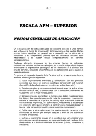 S - 1
ESCALA APM – SUPERIOR
NORMAS GENERALES DE APLICACIÓN
En toda aplicación de tests psicológicos es necesario atenerse a unas normas
que unifiquen la forma de presentación del instrumento a los sujetos. Dichas
normas fueron seguidas, en general, en la obtención de los datos de la
tipificación, y su cumplimiento permite que los resultados actuales sean
interpretables y se puedan utilizar comparativamente los baremos
correspondientes.
Cualquier alteración importante en las mismas (tiempo de aplicación,
instrucciones verbales, motivación del sujeto, etc.), puede obligar al psicólogo a
reconsiderar la significación psicológica de los resultados y a elaborar sus
propios baremos, utilizables únicamente para las aplicaciones que se ajusten a
esas alteraciones.
En general e independientemente de la Escala a aplicar, el examinador debería
atenerse a las exigencias siguientes:
a) Estar especialmente entrenado y familiarizado con los principios
generales que rigen un examen psicológico (preparación del material,
disposición de la sala de examen, condiciones ambientales, etc.).
b) Estudiar completa y cuidadosamente el Manual antes de aplicar el test
en una situación real, y familiarizarse con la utilización y contenido del
Cuadernillo y de la Hoja de respuestas.
c) Conocer el tipo de elementos y la forma en que deben registrarse todos
los datos y las contestaciones en la Hoja de respuestas, y comprobar,
durante el desarrollo de la prueba, la forma y lugar adecuados donde se
van dando las respuestas, así como indicar, verbalmente o ayudándose
del encerado, cómo puede anularse o cambiarse una respuesta (según el
tipo de Hoja, para autocorrección o para corrección mecanizada).
d) Cuidar que, al inicio del examen, los sujetos no estén cansados ni en
situaciones de tensión (por ejemplo, después o antes de una evaluación
escolar o profesional).
e) Motivar al examinando o grupo en el sentido de que van a realizar unos
ejercicios que permitirán conocer su capacidad intelectual y aplicar dicho
conocimiento a la finalidad concreta del examen (clínica, profesional o
educativa).
 