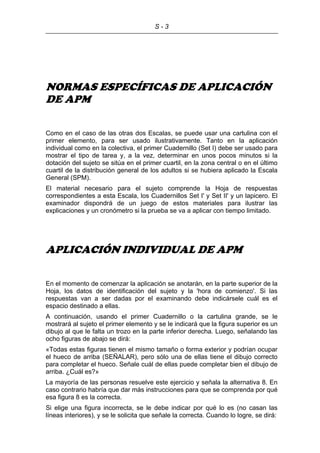 S - 3
NORMAS ESPECÍFICAS DE APLICACIÓN
DE APM
Como en el caso de las otras dos Escalas, se puede usar una cartulina con el
primer elemento, para ser usado ilustrativamente. Tanto en la aplicación
individual como en la colectiva, el primer Cuadernillo (Set I) debe ser usado para
mostrar el tipo de tarea y, a la vez, determinar en unos pocos minutos si la
dotación del sujeto se sitúa en el primer cuartil, en la zona central o en el último
cuartil de la distribución general de los adultos si se hubiera aplicado la Escala
General (SPM).
El material necesario para el sujeto comprende la Hoja de respuestas
correspondientes a esta Escala, los Cuadernillos Set I' y Set II' y un lapicero. El
examinador dispondrá de un juego de estos materiales para ilustrar las
explicaciones y un cronómetro si la prueba se va a aplicar con tiempo limitado.
APLICACIÓN INDIVIDUAL DE APM
En el momento de comenzar la aplicación se anotarán, en la parte superior de la
Hoja, los datos de identificación del sujeto y la 'hora de comienzo'. Si las
respuestas van a ser dadas por el examinando debe indicársele cuál es el
espacio destinado a ellas.
A continuación, usando el primer Cuadernillo o la cartulina grande, se le
mostrará al sujeto el primer elemento y se le indicará que la figura superior es un
dibujo al que le falta un trozo en la parte inferior derecha. Luego, señalando las
ocho figuras de abajo se dirá:
«Todas estas figuras tienen el mismo tamaño o forma exterior y podrían ocupar
el hueco de arriba (SEÑALAR), pero sólo una de ellas tiene el dibujo correcto
para completar el hueco. Señale cuál de ellas puede completar bien el dibujo de
arriba. ¿Cuál es?»
La mayoría de las personas resuelve este ejercicio y señala la alternativa 8. En
caso contrario habría que dar más instrucciones para que se comprenda por qué
esa figura 8 es la correcta.
Si elige una figura incorrecta, se le debe indicar por qué lo es (no casan las
líneas interiores), y se le solicita que señale la correcta. Cuando lo logre, se dirá:
 