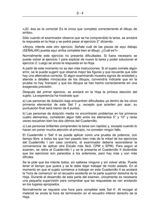 S - 4
«¡Sí, ésa es la correcta! Es la única que completa correctamente el dibujo de
arriba».
Sólo cuando el examinador observe que se ha comprendido la tarea, se anotará
la respuesta en la Hoja y se podrá pasar al ejercicio 2° diciendo:
«Ahora, intente este otro ejercicio. Señale cuál de las piezas de aquí debajo
(SEÑALAR) puesta aquí arriba completa bien el dibujo. ¿Cuál es?»
Normalmente este ejercicio no presenta dificultades. Si fuera necesario se
puede volver al ejercicio 1 para explicar de nuevo la tarea y poder solucionar el
ejercicio 2. Luego se anota la respuesta en la Hoja.
A partir de este momento no se dan más instrucciones. Si el sujeto comete algún
error, se le puede sugerir que observe mejor las figuras y que recuerde que sólo
hay una alternativa correcta. Si algún examinando muestra signos de ansiedad y
atiende a detalles minúsculos de los dibujos, convendría indicarle que en la
prueba no hay 'trampas' y que los dibujos se han hecho correctamente sin una
exagerada precisión.
Después del primer ejercicio, se anotará en la Hoja la primera elección del
sujeto. La experiencia ha mostrado que:
a) Las personas de dotación baja encuentran dificultades ya dentro de los cinco
primeros elementos de este Set I' y, excepto que acierten por azar, su
puntuación final será menor de 6 puntos.
b) Las personas de dotación media no encontrarán problemas en los primeros
cuatro elementos, cometerán algún fallo entre los elementos 5° y 10° y raras
veces resuelven bien los dos últimos del Cuadernillo.
c) Las personas brillantes comprenden la tarea con rapidez y, excepto cuando lo
hacen sin poner mucha atención al principio, no cometen ningún fallo.
El Cuadernillo o 'Set' II se puede aplicar como una prueba de potencia, con
tiempo libre, a todos los que han pasado bien más de la mitad de los ejercicios
del Cuadernillo I (en caso contrario, el examinador debería reconsiderar la
conveniencia de aplicar otra Escala más fácil, CPM o SPM). Para seguir el
examen, se retira el Cuadernillo I y se le presenta el Cuadernillo II diciéndole
que los ejercicios son parecidos a los anteriores, pero hay más y son más
difíciles.
Se le pide que los intente todos, sin saltarse ninguno y sin volver atrás. Puede
tener el tiempo que quiera y se le debe dejar trabajar de modo aislado. En el
momento en que el sujeto comience a trabajar en este Cuadernillo II se anotará
la 'hora de comienzo' en el recuadro existente en la parte superior derecha de la
Hoja. Durante el desarrollo de esta parte del examen, únicamente es necesaria
una pequeña supervisión para comprobar que las respuestas se van anotando
en los lugares apropiados.
Normalmente se requiere una hora para completar este Set II'. Al recoger el
material se anota la hora de terminación en el recuadro inferior derecho de la
Hoja.
 
