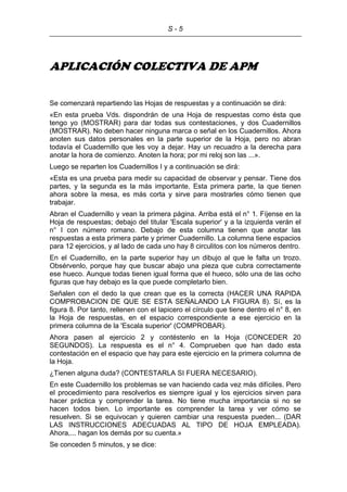 S - 5
APLICACIÓN COLECTIVA DE APM
Se comenzará repartiendo las Hojas de respuestas y a continuación se dirá:
«En esta prueba Vds. dispondrán de una Hoja de respuestas como ésta que
tengo yo (MOSTRAR) para dar todas sus contestaciones, y dos Cuadernillos
(MOSTRAR). No deben hacer ninguna marca o señal en los Cuadernillos. Ahora
anoten sus datos personales en la parte superior de la Hoja, pero no abran
todavía el Cuadernillo que les voy a dejar. Hay un recuadro a la derecha para
anotar la hora de comienzo. Anoten la hora; por mi reloj son las ...».
Luego se reparten los Cuadernillos I y a continuación se dirá:
«Esta es una prueba para medir su capacidad de observar y pensar. Tiene dos
partes, y la segunda es la más importante. Esta primera parte, la que tienen
ahora sobre la mesa, es más corta y sirve para mostrarles cómo tienen que
trabajar.
Abran el Cuadernillo y vean la primera página. Arriba está el n° 1. Fíjense en la
Hoja de respuestas; debajo del titular 'Escala superior' y a la izquierda verán el
n° I con número romano. Debajo de esta columna tienen que anotar las
respuestas a esta primera parte y primer Cuadernillo. La columna tiene espacios
para 12 ejercicios, y al lado de cada uno hay 8 circulitos con los números dentro.
En el Cuadernillo, en la parte superior hay un dibujo al que le falta un trozo.
Obsérvenlo, porque hay que buscar abajo una pieza que cubra correctamente
ese hueco. Aunque todas tienen igual forma que el hueco, sólo una de las ocho
figuras que hay debajo es la que puede completarlo bien.
Señalen con el dedo la que crean que es la correcta (HACER UNA RAPIDA
COMPROBACION DE QUE SE ESTA SEÑALANDO LA FIGURA 8). Sí, es la
figura 8. Por tanto, rellenen con el lapicero el círculo que tiene dentro el n° 8, en
la Hoja de respuestas, en el espacio correspondiente a ese ejercicio en la
primera columna de la 'Escala superior' (COMPROBAR).
Ahora pasen al ejercicio 2 y contéstenlo en la Hoja (CONCEDER 20
SEGUNDOS). La respuesta es el n° 4. Comprueben que han dado esta
contestación en el espacio que hay para este ejercicio en la primera columna de
la Hoja.
¿Tienen alguna duda? (CONTESTARLA SI FUERA NECESARIO).
En este Cuadernillo los problemas se van haciendo cada vez más difíciles. Pero
el procedimiento para resolverlos es siempre igual y los ejercicios sirven para
hacer práctica y comprender la tarea. No tiene mucha importancia si no se
hacen todos bien. Lo importante es comprender la tarea y ver cómo se
resuelven. Si se equivocan y quieren cambiar una respuesta pueden... (DAR
LAS INSTRUCCIONES ADECUADAS AL TIPO DE HOJA EMPLEADA).
Ahora,... hagan los demás por su cuenta.»
Se conceden 5 minutos, y se dice:
 
