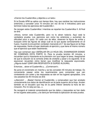 S - 6
«Cierren los Cuadernillos y déjenlos a un lado»
Si la Escala APM se aplica con tiempo libre, hay que cambiar las instrucciones
anteriores y conceder unos 10 minutos (en vez de los 5 indicados) para que
terminen todos los ejercicios del Cuadernillo I.
Se recogen estos Cuadernillos I mientras se reparten los Cuadernillos II. Al final
se dirá:
«Ahora, tornen este Cuadernillo, pero no lo abran todavía. Aquí está la
verdadera prueba. Los ejercicios son como los anteriores y aumentan de
dificultad poco a poco. En cada uno de ellos, observen la figura de arriba y
busquen entre las figuras de abajo cuál es la que ajusta correctamente en el
hueco. Cuando la encuentren contesten marcando el n° de esa figura en la Hoja
de respuestas, frente al lugar destinado al ejercicio y que tiene el mismo número
que el ejercicio que están resolviendo.
Hay que comenzar aquí (SEÑALAR EN LA HOJA DEL EXAMINADOR DONDE
SE COMIENZA ESTA PARTE II). Para la prueba tendrán 40 minutos, y
recuerden que lo importante es la precisión con que hagan la tarea. Asegúrense
de que la solución es la correcta antes de anotarla y pasar a la siguiente. Si se
equivocan recuerden cómo tienen que modificar la respuesta equivocada.
¿Alguna duda? (DAR UNA RESPUESTA SI SURGE ALGUNA).
Entonces... abran el Cuadernillo y... ¡Comiencen!».
Se pone el cronómetro en marcha y se les conceden 40 minutos de trabajo. Es
conveniente pasear entre los examinandos para comprobar que van
contestando con orden y las respuestas se dan en los lugares apropiados. Una
vez pasados los 40 minutos se dirá:
«¡Atención! ... ¡Basta! Cierren el Cuadernillo, y comprueben que han anotado
correctamente sus datos de identificación en la parte superior de la Hoja. Anoten
también en el recuadro que hay en la parte inferior derecha la hora de ter-
minación. Por mi reloj son las...».
Se recogerá el material comprobando que los datos y respuestas se han dado
en los lugares adecuados, y se dará por terminada la aplicación de esta prueba.
 