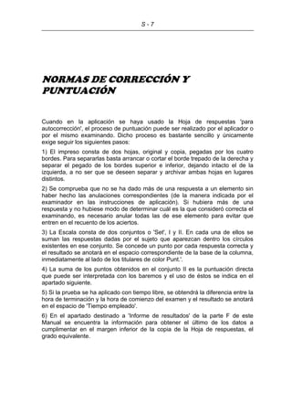 S - 7
NORMAS DE CORRECCIÓN Y
PUNTUACIÓN
Cuando en la aplicación se haya usado la Hoja de respuestas 'para
autocorrección', el proceso de puntuación puede ser realizado por el aplicador o
por el mismo examinando. Dicho proceso es bastante sencillo y únicamente
exige seguir los siguientes pasos:
1) El impreso consta de dos hojas, original y copia, pegadas por los cuatro
bordes. Para separarlas basta arrancar o cortar el borde trepado de la derecha y
separar el pegado de los bordes superior e inferior, dejando intacto el de la
izquierda, a no ser que se deseen separar y archivar ambas hojas en lugares
distintos.
2) Se comprueba que no se ha dado más de una respuesta a un elemento sin
haber hecho las anulaciones correspondientes (de la manera indicada por el
examinador en las instrucciones de aplicación). Si hubiera más de una
respuesta y no hubiese modo de determinar cuál es la que consideró correcta el
examinando, es necesario anular todas las de ese elemento para evitar que
entren en el recuento de los aciertos.
3) La Escala consta de dos conjuntos o 'Set', I y II. En cada una de ellos se
suman las respuestas dadas por el sujeto que aparezcan dentro los círculos
existentes en ese conjunto. Se concede un punto por cada respuesta correcta y
el resultado se anotará en el espacio correspondiente de la base de la columna,
inmediatamente al lado de los titulares de color Punt.'.
4) La suma de los puntos obtenidos en el conjunto II es la puntuación directa
que puede ser interpretada con los baremos y el uso de éstos se indica en el
apartado siguiente.
5) Si la prueba se ha aplicado con tiempo libre, se obtendrá la diferencia entre la
hora de terminación y la hora de comienzo del examen y el resultado se anotará
en el espacio de 'Tiempo empleado'.
6) En el apartado destinado a 'Informe de resultados' de la parte F de este
Manual se encuentra la información para obtener el último de los datos a
cumplimentar en el margen inferior de la copia de la Hoja de respuestas, el
grado equivalente.
 