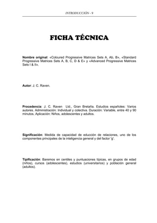 INTRODUCCIÓN - 9
FICHA TÉCNICA
Nombre original: «Coloured Progressive Matrices Sets A, Ab, B», «Standard
Progressive Matrices Sets A, B, C, D & E» y «Advanced Progressive Matrices
Sets I & II».
Autor: J. C. Raven.
Procedencia: J. C. Raven Ltd., Gran Bretaña. Estudios españoles: Varios
autores. Administración: Individual y colectiva. Duración: Variable, entre 40 y 90
minutos. Aplicación: Niños, adolescentes y adultos.
Significación: Medida de capacidad de educción de relaciones, uno de los
componentes principales de la inteligencia general y del factor 'g'.
Tipificación: Baremos en centiles y puntuaciones típicas, en grupos de edad
(niños), cursos (adolescentes), estudios (universitarios) y población general
(adultos).
 