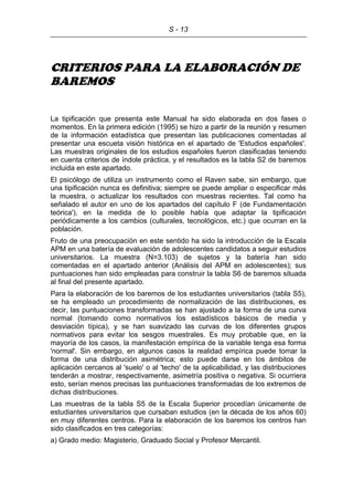 S - 13
CRITERIOS PARA LA ELABORACIÓN DE
BAREMOS
La tipificación que presenta este Manual ha sido elaborada en dos fases o
momentos. En la primera edición (1995) se hizo a partir de la reunión y resumen
de la información estadística que presentan las publicaciones comentadas al
presentar una escueta visión histórica en el apartado de 'Estudios españoles'.
Las muestras originales de los estudios españoles fueron clasificadas teniendo
en cuenta criterios de índole práctica, y el resultados es la tabla S2 de baremos
incluida en este apartado.
El psicólogo de utiliza un instrumento como el Raven sabe, sin embargo, que
una tipificación nunca es definitiva; siempre se puede ampliar o especificar más
la muestra, o actualizar los resultados con muestras recientes. Tal como ha
señalado el autor en uno de los apartados del capítulo F (de Fundamentación
teórica'), en la medida de lo posible había que adaptar la tipificación
periódicamente a los cambios (culturales, tecnológicos, etc.) que ocurran en la
población.
Fruto de una preocupación en este sentido ha sido la introducción de la Escala
APM en una batería de evaluación de adolescentes candidatos a seguir estudios
universitarios. La muestra (N=3.103) de sujetos y la batería han sido
comentadas en el apartado anterior (Análisis del APM en adolescentes); sus
puntuaciones han sido empleadas para construir la tabla S6 de baremos situada
al final del presente apartado.
Para la elaboración de los baremos de los estudiantes universitarios (tabla S5),
se ha empleado un procedimiento de normalización de las distribuciones, es
decir, las puntuaciones transformadas se han ajustado a la forma de una curva
normal (tomando como normativos los estadísticos básicos de media y
desviación típica), y se han suavizado las curvas de los diferentes grupos
normativos para evitar los sesgos muestrales. Es muy probable que, en la
mayoría de los casos, la manifestación empírica de la variable tenga esa forma
'normal'. Sin embargo, en algunos casos la realidad empírica puede tomar la
forma de una distribución asimétrica; esto puede darse en los ámbitos de
aplicación cercanos al 'suelo' o al 'techo' de la aplicabilidad, y las distribuciones
tenderán a mostrar, respectivamente, asimetría positiva o negativa. Si ocurriera
esto, serían menos precisas las puntuaciones transformadas de los extremos de
dichas distribuciones.
Las muestras de la tabla S5 de la Escala Superior procedían únicamente de
estudiantes universitarios que cursaban estudios (en la década de los años 60)
en muy diferentes centros. Para la elaboración de los baremos los centros han
sido clasificados en tres categorías:
a) Grado medio: Magisterio, Graduado Social y Profesor Mercantil.
 