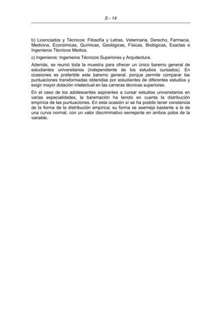 S - 14
b) Licenciados y Técnicos: Filosofía y Letras, Veterinaria, Derecho, Farmacia,
Medicina, Económicas, Químicas, Geológicas, Físicas, Biológicas, Exactas e
Ingenieros Técnicos Medios.
c) Ingenieros: Ingenieros Técnicos Superiores y Arquitectura.
Además, se reunió toda la muestra para ofrecer un único baremo general de
estudiantes universitarios (independiente de los estudios cursados). En
ocasiones es preferible este baremo general, porque permite comparar las
puntuaciones transformadas obtenidas por estudiantes de diferentes estudios y
exigir mayor dotación intelectual en las carreras técnicas superiores.
En el caso de los adolescentes aspirantes a cursar estudios universitarios en
varias especialidades, la baremación ha tenido en cuenta la distribución
empírica de las puntuaciones. En esta ocasión sí se ha podido tener constancia
de la forma de la distribución empírica; su forma se asemeja bastante a la de
una curva normal, con un valor discriminativo semejante en ambos polos de la
variable.
 