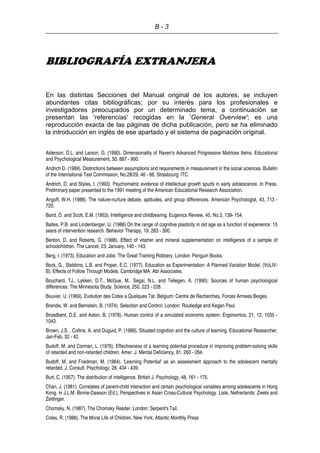 B - 3
BIBLIOGRAFÍA EXTRANJERA
En las distintas Secciones del Manual original de los autores, se incluyen
abundantes citas bibliográficas; por su interés para los profesionales e
investigadores preocupados por un determinado tema, a continuación se
presentan las 'referencias' recogidas en la 'General Overview'; es una
reproducción exacta de las páginas de dicha publicación, pero se ha eliminado
la introducción en inglés de ese apartado y el sistema de paginación original.
Alderson, D.L. and Larson, G. (1990). Dimensionality of Raven's Advanced Progressive Matrices Items. Educational
and Psychological Measurement, 50, 887 - 900.
Andrich D. (1989). Distinctions between assumptions and requirements in measurement in the social sciences. Bulletin
of the International Test Commission, No.28/29, 46 - 66. Strasbourg: ITC.
Andrich, D. and Styles, I. (1993). Psychometric evidence of intellectual growth spurts in early adolescence. In Press.
Preliminary paper presented to the 1991 meeting of the American Educational Research Association.
Angoff, W.H. (1988). The nature-nurture debate, aptitudes, and group differences. American Psychologist, 43, 713 -
720.
Baird, D. and Scott, E.M. (1953). Intelligence and childbearing. Eugenics Review, 45, No.3, 139- 154.
Baltes, P.B. and Lindenberger, U. (1988) On the range of cognitive plasticity in old age as a function of experience: 15
years of intervention research. Behavior Therapy, 19, 283 - 300.
Benton, D. and Roberts, G. (1988). Effect of vitamin and mineral supplementation on intelligence of a sample of
schoolchildren. The Lancet, 23, January, 140 - 143.
Berg, I. (1973). Education and Jobs: The Great Training Robbery. London: Penguin Books.
Bock, G., Stebbins, L.B. and Proper, E.C. (1977). Education as Experimentation: A Planned Variation Model, (VoLIV-
B). Effects of Follow Through Models. Cambridge MA: Abt Associates.
Bouchard, TJ., Lykken, D.T., McGue, M.. Segal, N.L. and Tellegen, A. (1990). Sources of human psychological
differences: The Minnesota Study. Science, 250, 223 - 228.
Bouvier, U. (1969). Evolution des Cotes a Quelques Tat. Belgium: Centre de Recherches, Forces Armees Beiges.
Brandis, W. and Bernstein, B. (1974). Selection and Control. London: Routledge and Kegan Paul.
Broadbent, D.E. and Aston, B. (1978). Human control of a simulated economic system. Ergonomics, 21, 12, 1035 -
1043.
Brown, J.S. , Collins, A. and Duguid, P. (1989). Situated cognition and the culture of learning. Educational Researcher,
Jan-Feb, 32 - 42.
Budoff, M. and Corman, L. (1976). Effectiveness of a learning potential procedure in improving problem-solving skills
of retarded and non-retarded children. Amer. J. Mental Deficiency, 81, 260 - 264.
Budoff, M. and Friedman, M. (1964). 'Learning Potential' as an assessment approach to the adolescent mentally
retarded. J. Consult. Psychology, 28, 434 - 439.
Burt, C. (1957). The distribution of intelligence. British J. Psychology, 48, 161 - 175.
Chan, J. (1981). Correlates of parent-child interaction and certain psychological variables among adolescents in Hong
Kong. in J.L.M. Binnie-Dawson (Ed.), Perspectives in Asian Cross-Cultural Psychology. Lisle, Netherlands: Zwets and
Zeitlinger.
Chomsky, N. (1987). The Chomsky Reader. London: Serpent's Tail.
Coles, R. (1986). The Moral Life of Children. New York: Atlantic Monthly Press
 