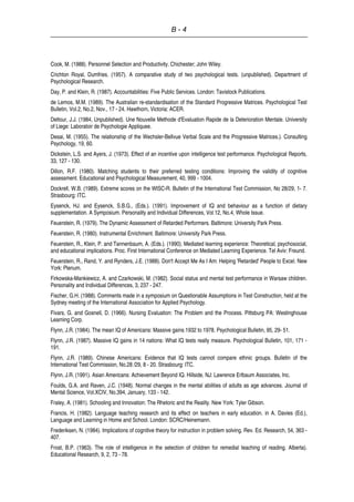 B - 4
Cook, M. (1988). Personnel Selection and Productivity. Chichester; John Wiley.
Crichton Royal, Dumfries. (1957). A comparative study of two psychological tests. (unpublished). Department of
Psychological Research.
Day, P. and Klein, R. (1987). Accountabilities: Five Public Services. London: Tavistock Publications.
de Lemos, M.M. (1989). The Australian re-standardisation of the Standard Progressive Matrices. Psychological Test
Bulletin, Vol.2, No.2, Nov., 17 - 24. Hawthorn, Victoria: ACER.
Deltour, J.J. (1984, Unpublished). Une Nouvelle Methode d'Evaluation Rapide de la Deterioration Mentale. University
of Liege: Laboratoir de Psychologie Appliquee.
Desai, M. (1955). The relationship of the Wechsler-Bellvue Verbal Scale and the Progressive Matrices.). Consulting
Psychology, 19, 60.
Dickstein, L.S. and Ayers, J. (1973). Effect of an incentive upon intelligence test performance. Psychological Reports,
33, 127 - 130.
Dillon, R.F. (1980). Matching students to their preferred testing conditions: Improving the validity of cognitive
assessment. Educational and Psychological Measurement, 40, 999 - 1004.
Dockrell, W.B. (1989). Extreme scores on the WISC-R. Bulletin of the International Test Commission, No 28/29, 1- 7.
Strasbourg: ITC.
Eysenck, HJ. and Eysenck, S.B.G., (Eds.). (1991). Improvement of IQ and behaviour as a function of dietary
supplementation. A Symposium. Personality and Individual Differences, Vol.12, No.4, Whole Issue.
Feuerstein, R. (1979). The Dynamic Assessment of Retarded Performers. Baltimore: University Park Press.
Feuerstein, R. (1980). Instrumental Enrichment. Baltimore: University Park Press.
Feuerstein, R., Klein, P. and Tannenbaum, A. (Eds.). (1990). Mediated learning experience: Theoretical, psychosocial,
and educational implications. Proc. First International Conference on Mediated Learning Experience. Tel Aviv: Freund.
Feuerstein, R., Rand, Y. and Rynders, J.E. (1988). Don't Accept Me As I Am: Helping 'Retarded' People to Excel. New
York: Plenum.
Firkowska-Mankiewicz, A. and Czarkowski, M. (1982). Social status and mental test performance in Warsaw children.
Personality and Individual Differences, 3, 237 - 247.
Fischer, G.H. (1988). Comments made in a symposium on Questionable Assumptions in Test Construction, held at the
Sydney meeting of the International Association for Applied Psychology.
Fivars, G. and Gosnell, D. (1966). Nursing Evaluation: The Problem and the Process. Pittsburg PA: Westinghouse
Learning Corp.
Flynn, J.R. (1984). The mean IQ of Americans: Massive gains 1932 to 1978. Psychological Bulletin, 95, 29- 51.
Flynn, J.R. (1987). Massive IQ gains in 14 nations: What IQ tests really measure. Psychological Bulletin, 101, 171 -
191.
Flynn, J.R. (1989). Chinese Americans: Evidence that IQ tests cannot compare ethnic groups. Bulletin of the
International Test Commission, No.28 /29, 8 - 20. Strasbourg: ITC.
Flynn, J.R. (1991). Asian Americans: Achievement Beyond IQ. Hillside, NJ: Lawrence Erlbaum Associates, Inc.
Foulds, G.A. and Raven, J.C. (1948). Normal changes in the mental abilities of adults as age advances. Journal of
Mental Science, Vol.XCIV, No.394, January, 133 - 142.
Fraley, A. (1981). Schooling and Innovation: The Rhetoric and the Reality. New York: Tyler Gibson.
Francis, H. (1982). Language teaching research and its effect on teachers in early education. in A. Davies (Ed.),
Language and Learning in Home and School. London: SCRC/Heinemann.
Frederiksen, N. (1984). Implications of cognitive theory for instruction in problem solving. Rev. Ed. Research, 54, 363 -
407.
Frost, B.P. (1963). The role of intelligence in the selection of children for remedial teaching of reading. Alberta).
Educational Research, 9, 2, 73 - 78.
 