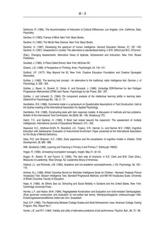 B - 5
Gallimore, R. (1985). The Accommodation of Instruction to Cultural Differences. Los Angeles: Univ. California, Dept.
Psychiatry.
Gardner, H. (1983). Frames of Mind. New York: Basic Books.
Gardner. H. (1985). The Mind's New Science. New York: Basic Books.
Gardner, H. (1987). Developing the spectrum of human intelligence. Harvard Education Review, 57, 187 -193.
Gardner, H. (1991). Assessment in context: The alternative to standardised testing. in B.R. Gifford and M.C. O'Connor
(Eds.), Changing Assessments: Alternative Views of Aptitude, Achievement and Instruction. New York: Kluwer
Publishers.
Goodlad, J. (1983). A Place Called School. New York: McGraw Hill.
Greeno, J.G. (1989). A Perspective on Thinking. Amer. Psychologist, 44, 134 -141.
Guilford, J.P. (1977). Way Beyond the IQ. New York: Creative Education Foundation and Creative Synergetic
Associates.
Guthke, J. (1982). The learning test concept - An alternative to the traditional, static intelligence test. German J. of
Psychology, 6, 306 - 324.
Guthke, J., Bauer, H., Burkert, D., Ginter, K. and Donsszik, J. (1986). Vorlaufige DDR-Normen fur den Farbigen
Progressiven Matrizentest (CPM) nach Raven. Psychologie fur der Praxis, 350 - 357.
Guthke, J. and Lehwald, G. (1984). On component analysis of the intellectual learning ability in learning tests.
Zeitschrift fur Psychologie Bd., 192, 3 - 17.
Hambleton, R.K. (1988). Comments made in a symposium on Questionable Assumptions in Test Construction, held at
the Sydney meeting of the International Association for Applied Psychology.
Hambleton, R.K. (1989). Constructing tests with item response models: A discussion of methods and two problems.
Bulletin of the International Test Commission, No.28/29, 96 - 106. Strasbourg: ITC.
Hatch, T.C. and Gardner, H. (1990). If Binet had looked beyond the classroom: The assessment of multiple
intelligences. International Journal of Educational Research, 415 - 429.
Haywood, H.C., Arbitman-Smith, R., Bransford, J.D., Towery, V.R., Hannel, I.L. and Hannel, M.V. (1982). Cognitive
Education with Adolescents: Evaluation of Instrumental Enrichment. Paper presented at the International Association
for the Study of Mental Deficiency.
Hess, R.D. and Shipman, V.C. (1965). Early experience and the socialisation of cognitive modes in children. Child
Development, 36, 869 - 886.
HMI. (Scotland) (1980). Learning and Teaching in Primary 4 and Primary 7. Edinburgh: HMSO.
Hogan, R. (1990). Unmasking incompetent managers. Insight, May 21, 42 -44.
Hogan, R., Raskin, R. and Fazzini, D. (1990). The dark side of charisma. in K.E. Clark and M.B. Clark (Eds.),
Measures of Leadership. West Orange, NJ: Leadership library of Americaa.
Holland, J.L. and Richards, J.M. (1965). Academic and non-academic accomplishments. J. Ed. Psychology, 56, 165 -
175.
Holmes, B.J. (1980). British Columbia Norms for Wechsler Intelligence Scale for Children - Revised; Peabody Picture
Vocabulary Test; Slosson Intelligence Test; Standard Progressive Matrices; and Mill Hill Vocabulary Scale. University
of British Columbia: Faculty of Education.
Hope, K. (1985). As Others See Us: Schooling and Social Mobility in Scotland and the United States. New York:
Cambridge University Press.
Hornke, L.F. and Habon, M.W. (1984). Regelgeleitete Konstruktion and Evaluation von nicht-verbalen Denkaufgaben.
(Rule governed construction and evaluation of non-verbal test items). Wehrpsychologische Untersuchungen 4/84.
Erziehungswissenschaftliches Institut der Univ. Dusseldorf.
Hoyt, D.P. (1965). The Relationship Between College Grades and Adult Achievement. Iowa: American College Testing
Program, Res. Report No.7.
Hunter, J.E. and R.F. (1984). Validity and utility of alternative predictors of job performance. Psychol. Bull., 96, 72 - 98.
 