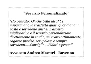 “Servizio Personalizzato”
“Ho pensato: Oh che bella idea! Ci
risparmiano la trasferta quasi quotidiana in
posta e sorridono anche! L'aspetto
migliorativo e il servizio personalizzato
direttamente in studio, mi trovo ottimamente,
ragazze precise, scrupolose e sempre
sorridenti.....Consiglio....Fidati e prova!”
Avvocato Andrea Maestri - Ravenna
 