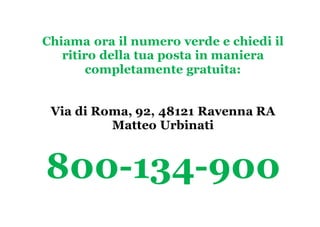 Chiama ora il numero verde e chiedi il
ritiro della tua posta in maniera
completamente gratuita:
Via di Roma, 92, 48121 Ravenna RA
Matteo Urbinati
800-134-900
 
