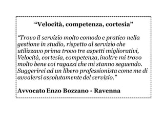 “Velocità, competenza, cortesia”
“Trovo il servizio molto comodo e pratico nella
gestione in studio, rispetto al servizio che
utilizzavo prima trovo tre aspetti migliorativi,
Velocità, cortesia, competenza,inoltre mi trovo
molto bene coi ragazzi che mi stanno seguendo.
Suggerirei ad un libero professionista come me di
avvalersi assolutamente del servizio.”
Avvocato Enzo Bozzano - Ravenna
 