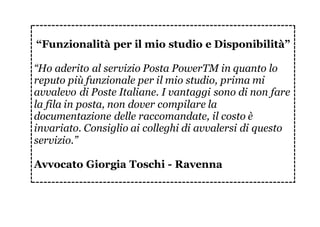 “Funzionalità per il mio studio e Disponibilità”
“Ho aderito al servizio Posta PowerTM in quanto lo
reputo più funzionale per il mio studio, prima mi
avvalevo di Poste Italiane. I vantaggi sono di non fare
la fila in posta, non dover compilare la
documentazione delle raccomandate, il costo è
invariato. Consiglio ai colleghi di avvalersi di questo
servizio.”
Avvocato Giorgia Toschi - Ravenna
 