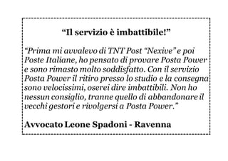 “Il servizio è imbattibile!”
“Prima mi avvalevo di TNT Post “Nexive” e poi
Poste Italiane, ho pensato di provare Posta Power
e sono rimasto molto soddisfatto. Con il servizio
Posta Power il ritiro presso lo studio e la consegna
sono velocissimi, oserei dire imbattibili. Non ho
nessun consiglio, tranne quello di abbandonare il
vecchi gestori e rivolgersi a Posta Power.”
Avvocato Leone Spadoni - Ravenna
 