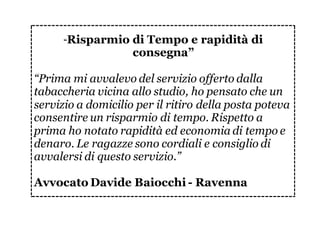 “Risparmio di Tempo e rapidità di
consegna”
“Prima mi avvalevo del servizio offerto dalla
tabaccheria vicina allo studio, ho pensato che un
servizio a domicilio per il ritiro della posta poteva
consentire un risparmio di tempo. Rispetto a
prima ho notato rapidità ed economia di tempo e
denaro. Le ragazze sono cordiali e consiglio di
avvalersi di questo servizio.”
Avvocato Davide Baiocchi - Ravenna
 