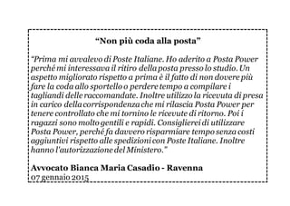 “Non più coda alla posta”
“Prima mi avvalevo di Poste Italiane. Ho aderito a Posta Power
perché mi interessava il ritiro dellaposta presso lo studio.Un
aspetto migliorato rispetto a prima è il fatto di non dovere più
fare la coda allo sportello o perdere tempo a compilare i
tagliandi delle raccomandate. Inoltre utilizzo la ricevuta di presa
in carico dellacorrispondenzache mi rilascia Posta Power per
tenere controllato che mi tornino le ricevute di ritorno. Poi i
ragazzi sono molto gentili e rapidi. Consigliereidi utilizzare
Posta Power, perché fa davvero risparmiare tempo senza costi
aggiuntivi rispetto alle spedizionicon Poste Italiane. Inoltre
hanno l'autorizzazione del Ministero.”
Avvocato Bianca Maria Casadio - Ravenna
07 gennaio 2015
 