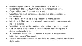 ● Giovane e promettente ufficiale della marina americana.
● Incidente in diligenza 1839: frattura del femore; claudicante.
● Capo del Depot of Chart and Instruments.
● Vecchi comandanti: conoscenze tramandate di generazione in
generazione.
● No rotte lineari, ma a zig e zag: l’oceano è imprevedibile-
● Intuizione di Matthew: venti regolari; maree regolari, ma sconosciute
nel loro insieme.
● Vecchi giornali di bordo compilati dalla marina in tutti i loro viaggi.
● Dati sul vento, sulle correnti e sulle condizioni metereologiche in
determinati posti e date.
● Suddivisione dell’atlantico in blocchi di 5 gradi di longitudine e
latitudine + mese (Dimensioni).
● Misure: temperatura, velocità e direzione del vento, velocità e direzione
delle onde.
 