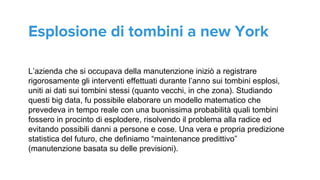 L’azienda che si occupava della manutenzione iniziò a registrare
rigorosamente gli interventi effettuati durante l’anno sui tombini esplosi,
uniti ai dati sui tombini stessi (quanto vecchi, in che zona). Studiando
questi big data, fu possibile elaborare un modello matematico che
prevedeva in tempo reale con una buonissima probabilità quali tombini
fossero in procinto di esplodere, risolvendo il problema alla radice ed
evitando possibili danni a persone e cose. Una vera e propria predizione
statistica del futuro, che definiamo “maintenance predittivo”
(manutenzione basata su delle previsioni).
Esplosione di tombini a new York
 