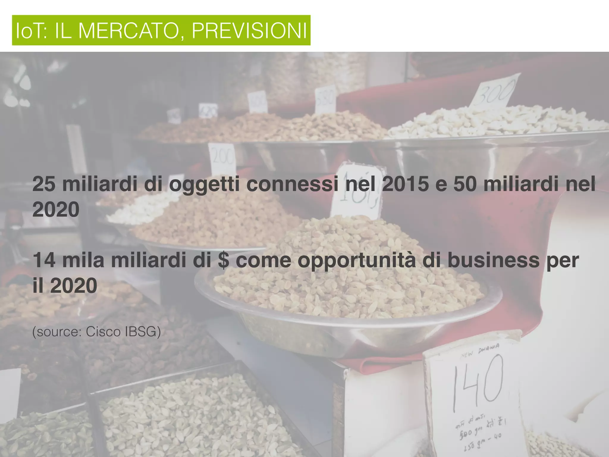 IoT: IL MERCATO, PREVISIONI
25 miliardi di oggetti connessi nel 2015 e 50 miliardi nel
2020
14 mila miliardi di $ come opportunità di business per
il 2020
(source: Cisco IBSG)
 