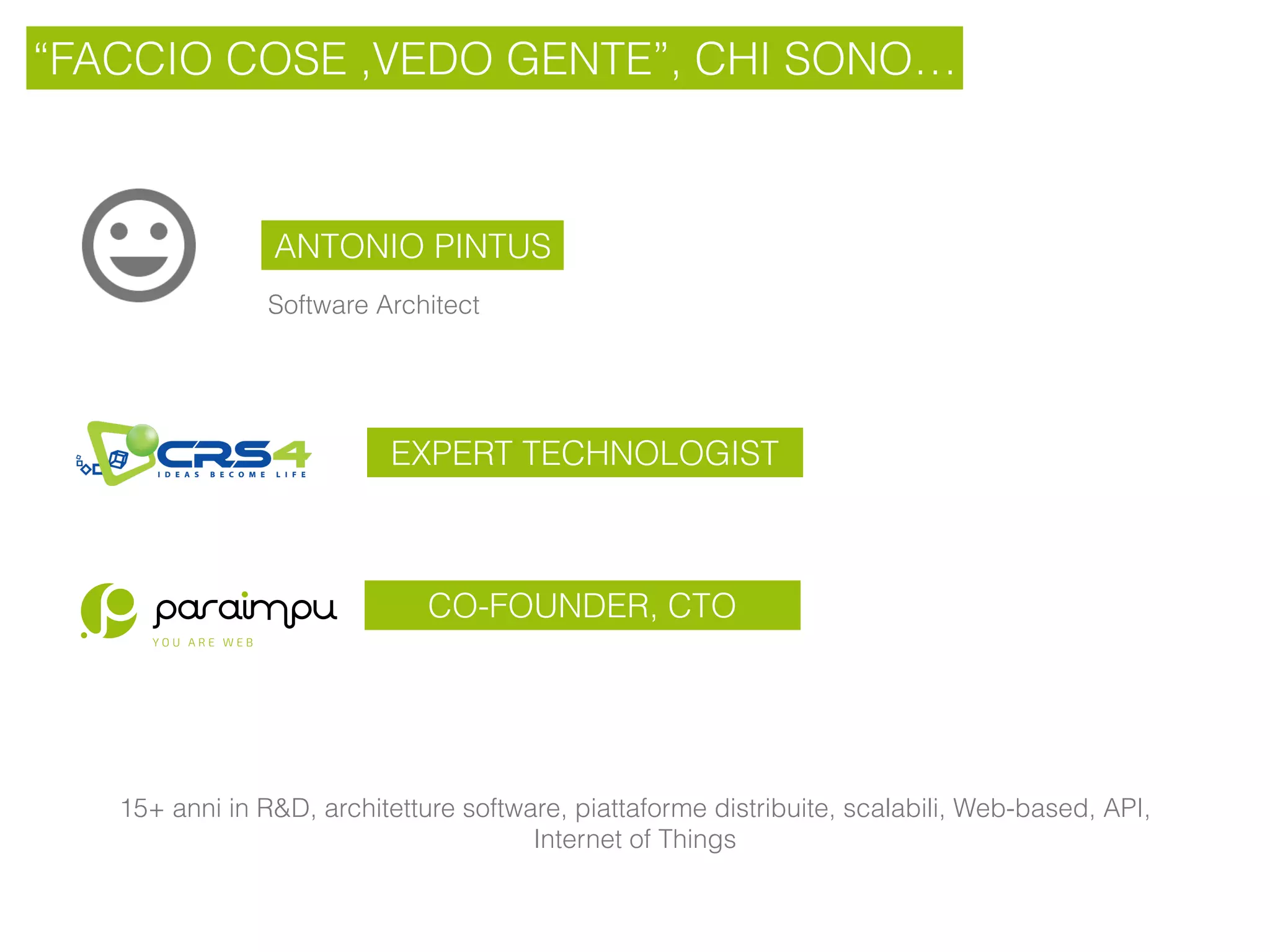 “FACCIO COSE ,VEDO GENTE”, CHI SONO…
ANTONIO PINTUS
EXPERT TECHNOLOGIST
15+ anni in R&D, architetture software, piattaforme distribuite, scalabili, Web-based, API,
Internet of Things
CO-FOUNDER, CTO
Software Architect
 