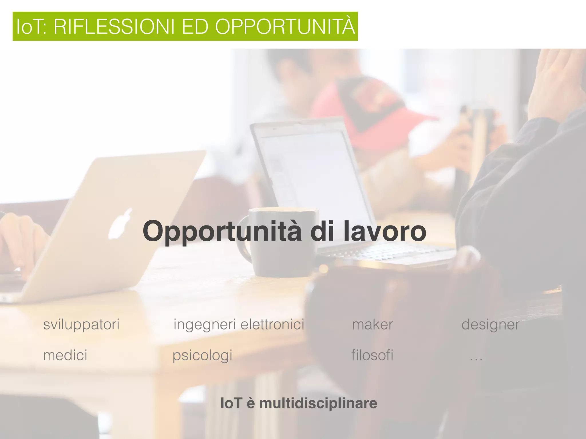 IoT: RIFLESSIONI ED OPPORTUNITÀ
Opportunità di lavoro
sviluppatori ingegneri elettronici maker designer
IoT è multidisciplinare
medici psicologi ﬁlosoﬁ …
 