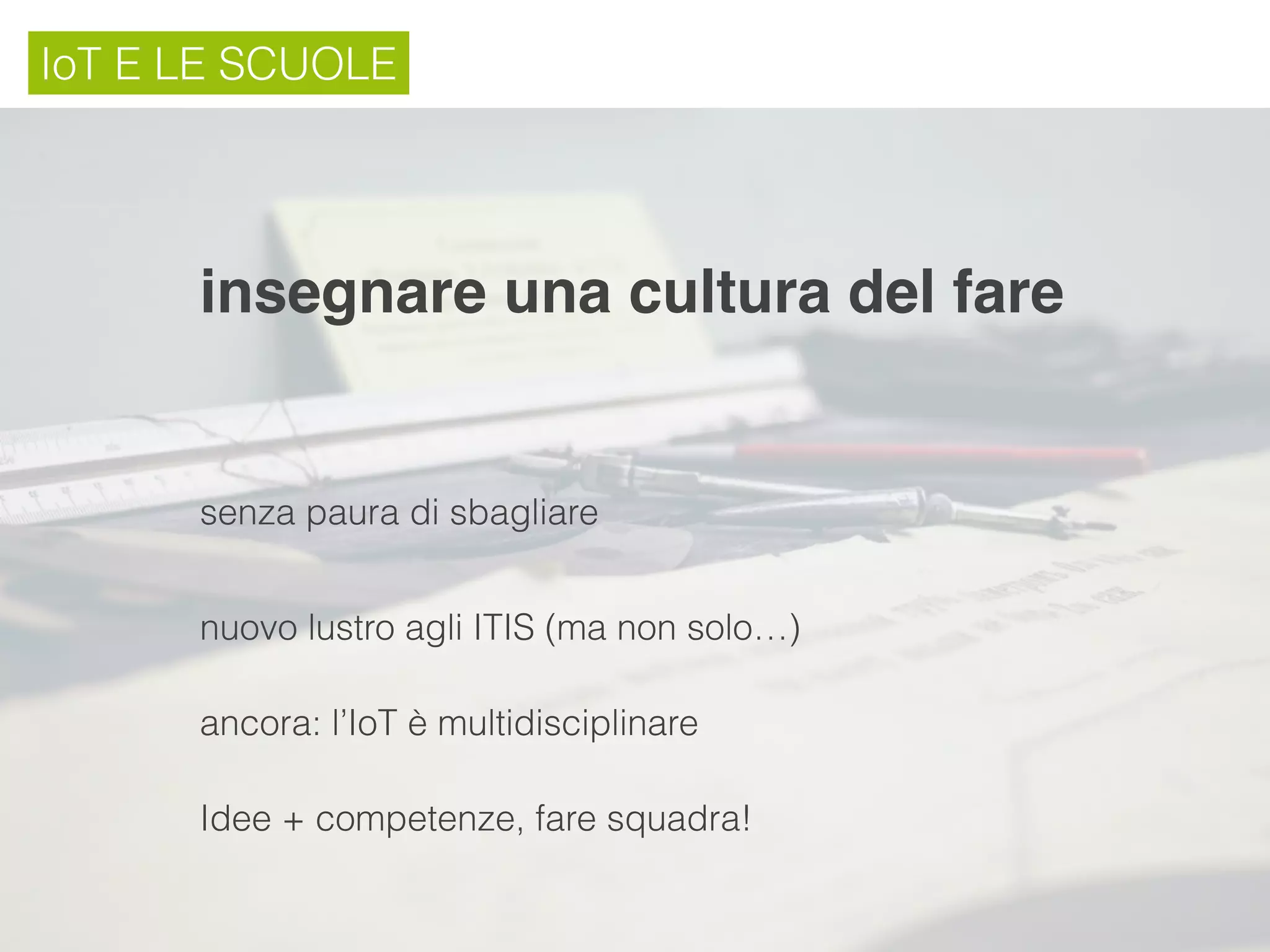 IoT E LE SCUOLE
insegnare una cultura del fare
nuovo lustro agli ITIS (ma non solo…)
ancora: l’IoT è multidisciplinare
Idee + competenze, fare squadra!
senza paura di sbagliare
 