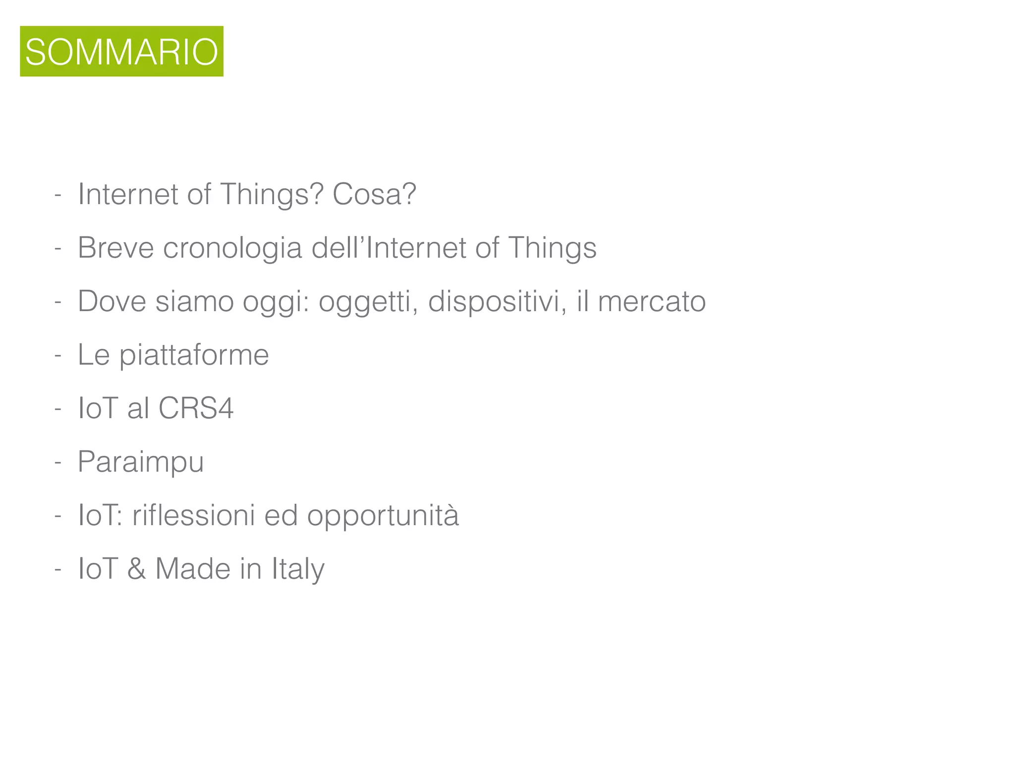SOMMARIO
- Internet of Things? Cosa?
- Breve cronologia dell’Internet of Things
- Dove siamo oggi: oggetti, dispositivi, il mercato
- Le piattaforme
- IoT al CRS4
- Paraimpu
- IoT: riﬂessioni ed opportunità
- IoT & Made in Italy
 