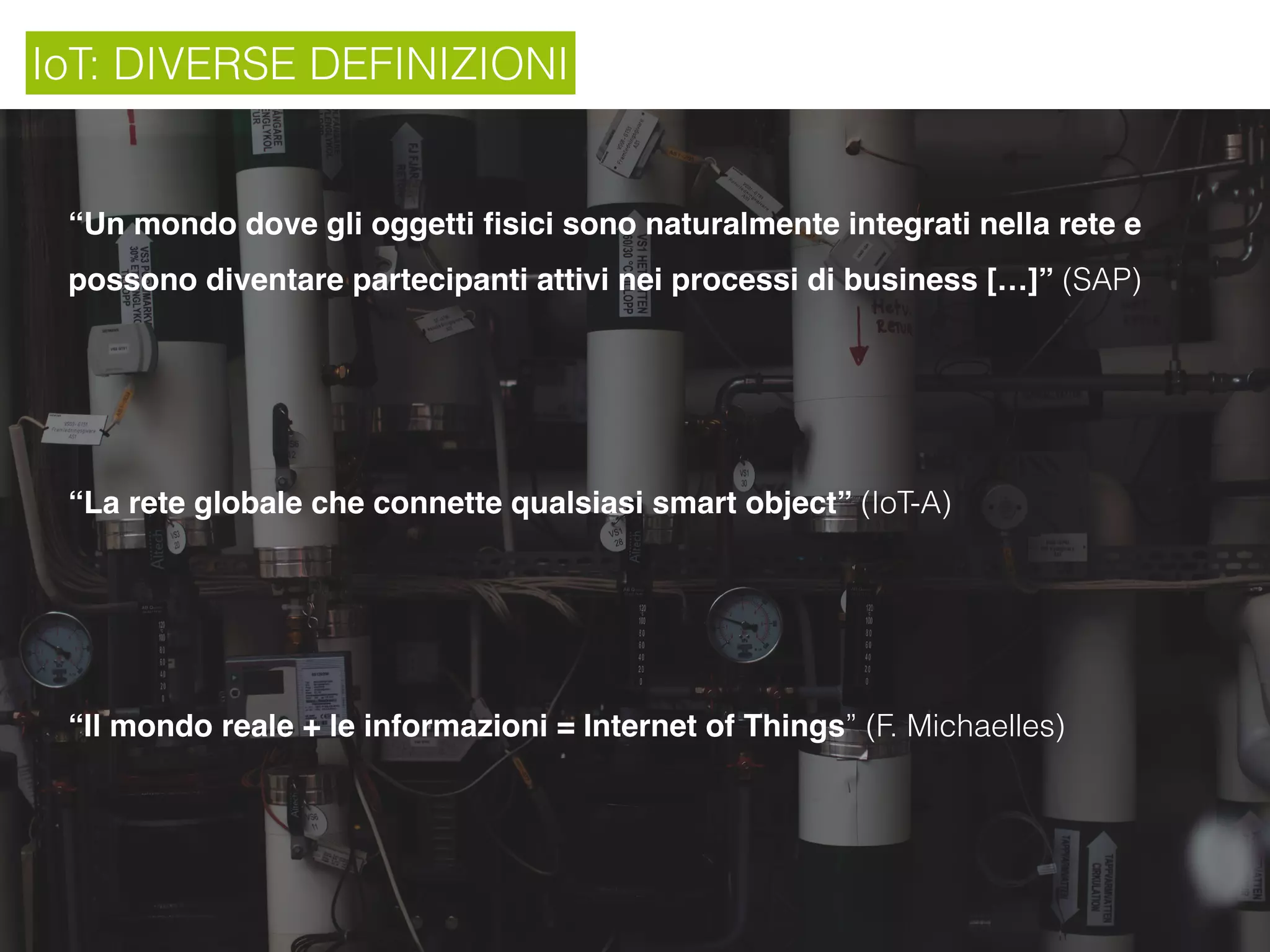 IoT: DIVERSE DEFINIZIONI
“Un mondo dove gli oggetti ﬁsici sono naturalmente integrati nella rete e
possono diventare partecipanti attivi nei processi di business […]” (SAP)
“La rete globale che connette qualsiasi smart object” (IoT-A)
“Il mondo reale + le informazioni = Internet of Things” (F. Michaelles)
 
