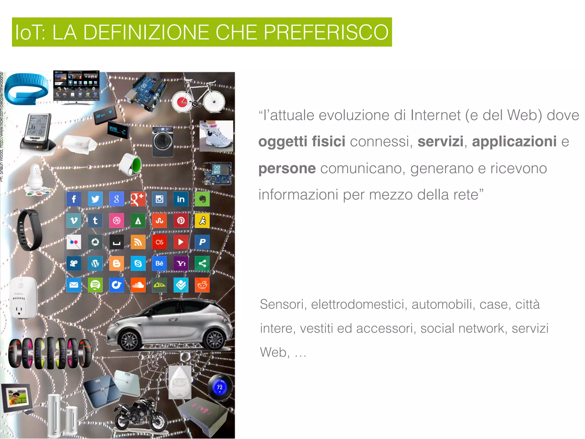 IoT: LA DEFINIZIONE CHE PREFERISCO
“l’attuale evoluzione di Internet (e del Web) dove
oggetti ﬁsici connessi, servizi, applicazioni e
persone comunicano, generano e ricevono
informazioni per mezzo della rete”
Sensori, elettrodomestici, automobili, case, città
intere, vestiti ed accessori, social network, servizi
Web, …
 