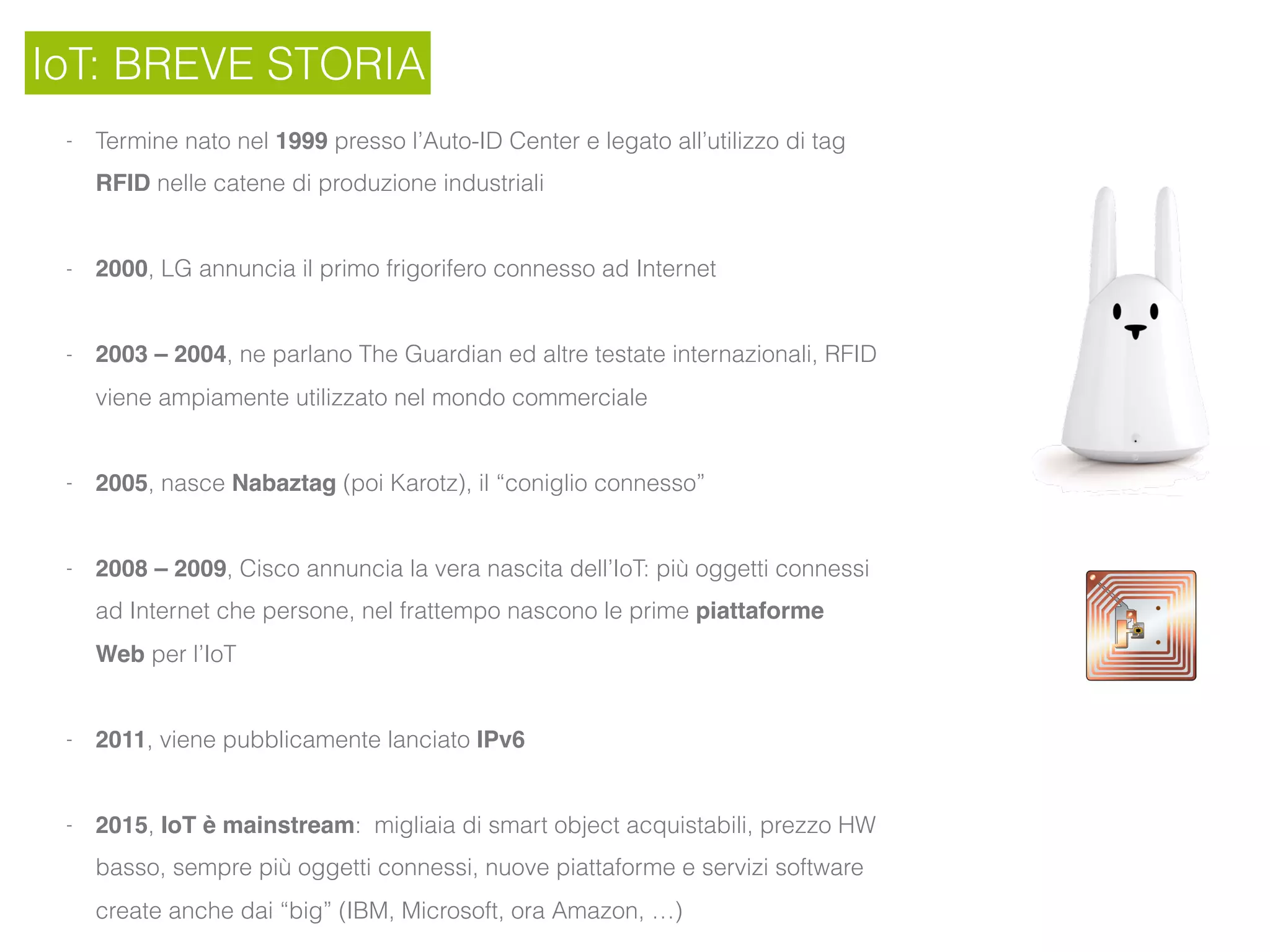 IoT: BREVE STORIA
- Termine nato nel 1999 presso l’Auto-ID Center e legato all’utilizzo di tag
RFID nelle catene di produzione industriali
- 2000, LG annuncia il primo frigorifero connesso ad Internet
- 2003 – 2004, ne parlano The Guardian ed altre testate internazionali, RFID
viene ampiamente utilizzato nel mondo commerciale
- 2005, nasce Nabaztag (poi Karotz), il “coniglio connesso”
- 2008 – 2009, Cisco annuncia la vera nascita dell’IoT: più oggetti connessi
ad Internet che persone, nel frattempo nascono le prime piattaforme
Web per l’IoT
- 2011, viene pubblicamente lanciato IPv6
- 2015, IoT è mainstream: migliaia di smart object acquistabili, prezzo HW
basso, sempre più oggetti connessi, nuove piattaforme e servizi software
create anche dai “big” (IBM, Microsoft, ora Amazon, …)
 