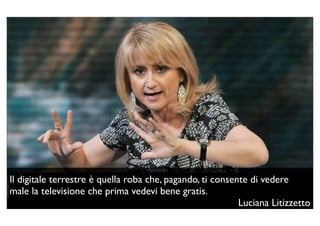Il digitale terrestre è quella roba che, pagando, ti consente di vedere
male la televisione che prima vedevi bene gratis.
                                                           Luciana Litizzetto
 