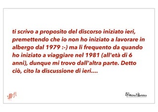 ti scrivo a proposito del discorso iniziato ieri,
premettendo che io non ho iniziato a lavorare in
albergo dal 1979 :-) ma li frequento da quando
ho iniziato a viaggiare nel 1981 (all'età di 6
anni), dunque mi trovo dall'altra parte. Detto
ciò, cito la discussione di ieri....
 
