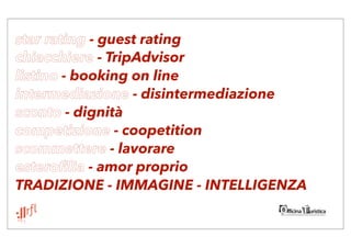star rating - guest rating
chiacchiere - TripAdvisor
listino - booking on line
intermediazione - disintermediazione
sconto - dignità
competizione - coopetition
scommettere - lavorare
esterofilia - amor proprio
TRADIZIONE - IMMAGINE - INTELLIGENZA
 