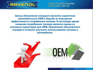 Целью обновления стандарта является содействие
автомобильным OEM в борьбе за повышение
эффективности потребления топлива. В настоящее время
снижение потребления топлива является одним из
ключевых ориентиров для OEM. Применение обновленного
стандарта позволит улучшить использование топлива в
автомобилях.
 
