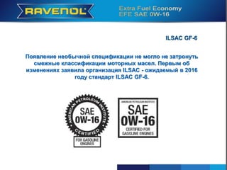 , dass im Jahr 2016 der ILSAC GF-6
Появление необычной спецификации не могло не затронуть
смежные классификации моторных масел. Первым об
изменениях заявила организация ILSAC - ожидаемый в 2016
году стандарт ILSAC GF-6.
 