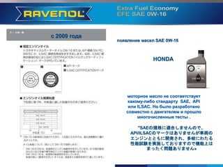 с 2009 года
HONDA
моторное масло не соответствует
какому-либо стандарту SAE, API
или ILSAC. Но было разработано
совместно с двигателем и прошло
многочисленные тесты .
"SAEの規格に適合しませんので、
API/ILSACのマークはありませんが車両の
エンジンとともに開発され、多岐にわたる
性能試験を実施しておりますので機能上は
まったく問題ありません»
появление масел SAE 0W-16
 