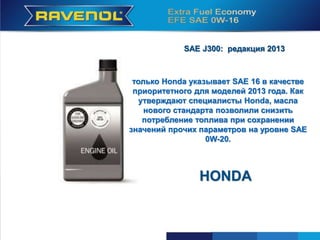 16
HONDA
SAE J300: редакция 2013
только Honda указывает SAE 16 в качестве
приоритетного для моделей 2013 года. Как
утверждают специалисты Honda, масла
нового стандарта позволили снизить
потребление топлива при сохранении
значений прочих параметров на уровне SAE
0W-20.
HONDA
 