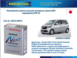 HONDA N-WGN
Motor: Honda S07A Turbo (Earth Dreams).
PGM-FI (Programmed Fuel Injection)
DOHC (Motor mit zwei Nockenwellen im
Zylinderkopf; Double Over Head Camshaft).
12 Ventile, VTC (Variable Timing Control)
Hubraum 656 ccm oder 0,7 Liter.
Низковязкие масла на рынке моторных масел БЕЗ
маркировки 0W-16
Part Nr. 08215-99974
Двигатель: Honda S07A Turbo (Earth Dreams).
PGM-FI (ProGraMmed-Fuel injection)
DOHC (Двигатель с двумя распредвалами в
головке цилиндров (Double OverHead Camshaft).
12 Клапанов, VTC (variable timing control)
Объём двигателя 656 cc или 0,7 литра.
HONDA N-WGN
 