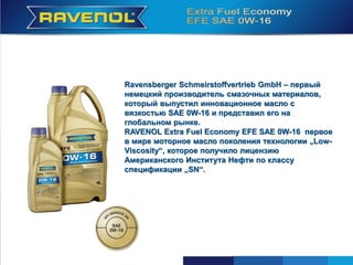Ravensberger Schmeirstoffvertrieb GmbH – первый
немецкий производитель смазочных материалов,
который выпустил инновационное масло с
вязкостью SAE 0W-16 и представил его на
глобальном рынке.
RAVENOL Extra Fuel Economy EFE SAE 0W-16 первое
в мире моторное масло поколения технологии „Low-
Viscosity“, которое получило лицензию
Американского Института Нефти по классу
спецификации „SN“.
 