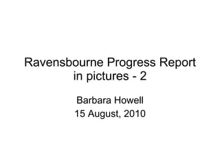 Ravensbourne Progress Report in pictures - 2 Barbara Howell 15 August, 2010 