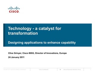 Technology - a catalyst for transformation Designing applications to enhance capability Clive Grinyer, Cisco IBSG, Director of Innovations, Europe 24 January 2011 