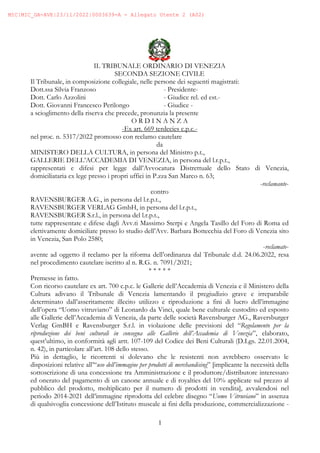 1
IL TRIBUNALE ORDINARIO DI VENEZIA
SECONDA SEZIONE CIVILE
Il Tribunale, in composizione collegiale, nelle persone dei seguenti magistrati:
Dott.ssa Silvia Franzoso - Presidente-
Dott. Carlo Azzolini - Giudice rel. ed est.-
Dott. Giovanni Francesco Perilongo - Giudice -
a scioglimento della riserva che precede, pronunzia la presente
O R D I N A N Z A
-Ex art. 669 terdecies c.p.c.-
nel proc. n. 5317/2022 promosso con reclamo cautelare
da
MINISTERO DELLA CULTURA, in persona del Ministro p.t.,
GALLERIE DELL’ACCADEMIA DI VENEZIA, in persona del l.r.p.t.,
rappresentati e difesi per legge dall’Avvocatura Distrettuale dello Stato di Venezia,
domiciliataria ex lege presso i propri uffici in P.zza San Marco n. 63;
-reclamante-
contro
RAVENSBURGER A.G., in persona del l.r.p.t.,
RAVENSBURGER VERLAG GmbH, in persona del l.r.p.t.,
RAVENSBURGER S.r.l., in persona del l.r.p.t.,
tutte rappresentate e difese dagli Avv.ti Massimo Sterpi e Angela Tasillo del Foro di Roma ed
elettivamente domiciliate presso lo studio dell’Avv. Barbara Bottecchia del Foro di Venezia sito
in Venezia, San Polo 2580;
-reclamate-
avente ad oggetto il reclamo per la riforma dell’ordinanza dal Tribunale d.d. 24.06.2022, resa
nel procedimento cautelare iscritto al n. R.G. n. 7091/2021;
* * * * *
Premesse in fatto.
Con ricorso cautelare ex art. 700 c.p.c. le Gallerie dell’Accademia di Venezia e il Ministero della
Cultura adivano il Tribunale di Venezia lamentando il pregiudizio grave e irreparabile
determinato dall’asseritamente illecito utilizzo e riproduzione a fini di lucro dell’immagine
dell’opera “Uomo vitruviano” di Leonardo da Vinci, quale bene culturale custodito ed esposto
alle Gallerie dell’Accademia di Venezia, da parte delle società Ravensburger AG., Raversburger
Verlag GmBH e Ravensburger S.r.l. in violazione delle previsioni del “Regolamento per la
riproduzione dei beni culturali in consegna alle Gallerie dell’Accademia di Venezia”, elaborato,
quest’ultimo, in conformità agli artt. 107-109 del Codice dei Beni Culturali (D.Lgs. 22.01.2004,
n. 42), in particolare all’art. 108 dello stesso.
Più in dettaglio, le ricorrenti si dolevano che le resistenti non avrebbero osservato le
disposizioni relative all’“uso dell’immagine per prodotti di merchandising” [implicante la necessità della
sottoscrizione di una concessione tra Amministrazione e il produttore/distributore interessato
ed onerato del pagamento di un canone annuale e di royalties del 10% applicate sul prezzo al
pubblico del prodotto, moltiplicato per il numero di prodotti in vendita], avvalendosi nel
periodo 2014-2021 dell’immagine riprodotta del celebre disegno “Uomo Vitruviano” in assenza
di qualsivoglia concessione dell’Istituto museale ai fini della produzione, commercializzazione -
MIC|MIC_GA-AVE|23/11/2022|0003639-A - Allegato Utente 2 (A02)
 