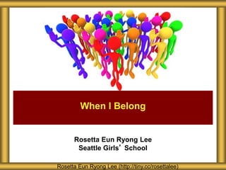 Rosetta Eun Ryong Lee
Seattle Girls’ School
When I Belong
Rosetta Eun Ryong Lee (http://tiny.cc/rosettalee)
 