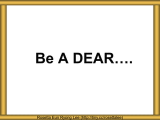 Be A DEAR….
Rosetta Eun Ryong Lee (http://tiny.cc/rosettalee)
 